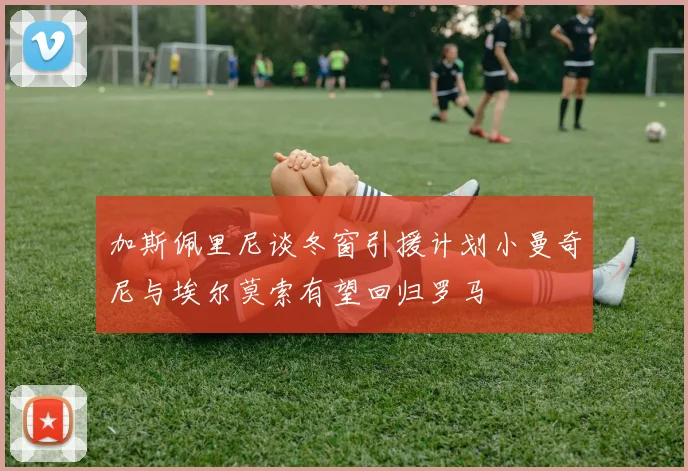 加斯佩里尼谈冬窗引援计划小曼奇尼与埃尔莫索有望回归罗马