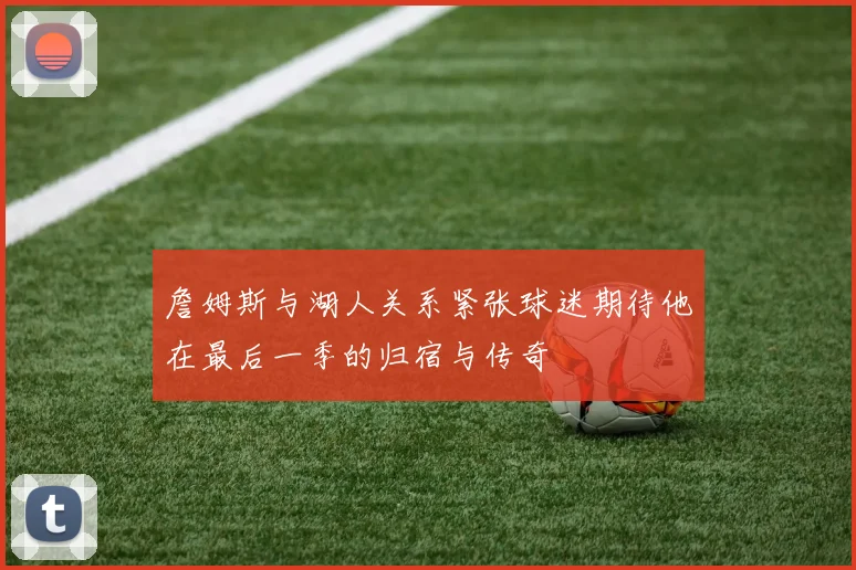 詹姆斯与湖人关系紧张球迷期待他在最后一季的归宿与传奇