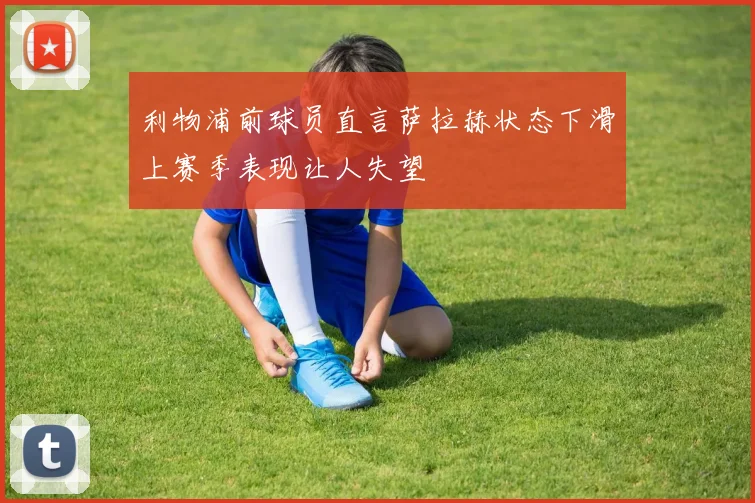 利物浦前球员直言萨拉赫状态下滑上赛季表现让人失望