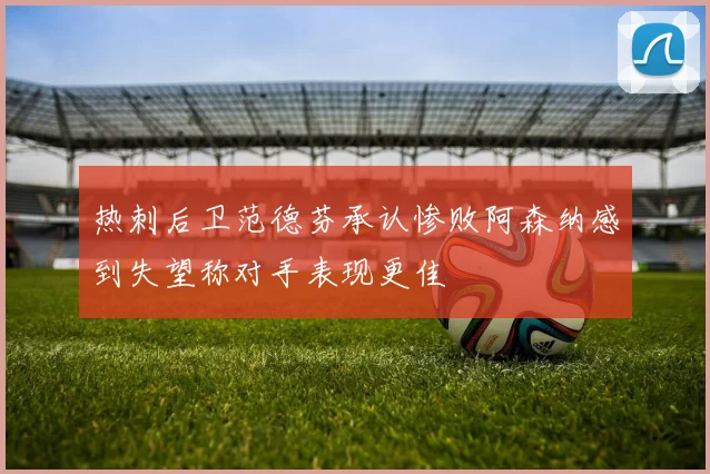 热刺后卫范德芬承认惨败阿森纳感到失望称对手表现更佳