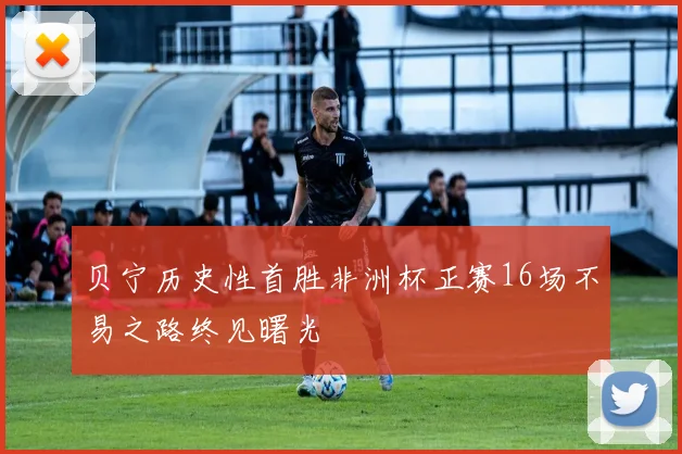 贝宁历史性首胜非洲杯正赛16场不易之路终见曙光