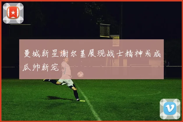 曼城新星谢尔基展现战士精神或成瓜帅新宠