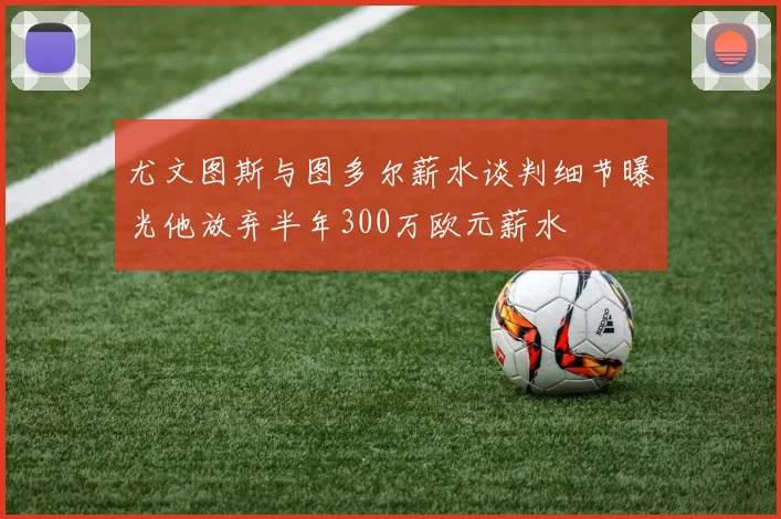 尤文图斯与图多尔薪水谈判细节曝光他放弃半年300万欧元薪水