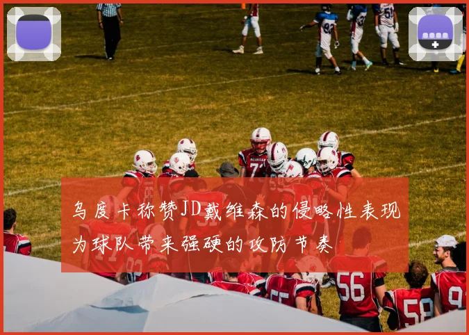 乌度卡称赞JD戴维森的侵略性表现为球队带来强硬的攻防节奏