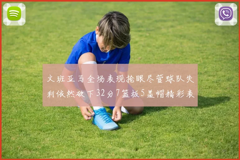 文班亚马全场表现抢眼尽管球队失利依然砍下32分7篮板5盖帽精彩表现令人赞叹