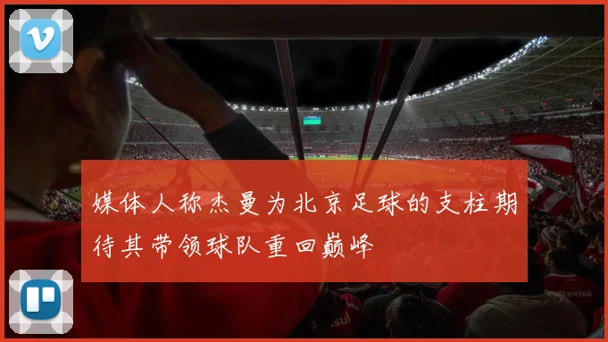 媒体人称杰曼为北京足球的支柱期待其带领球队重回巅峰