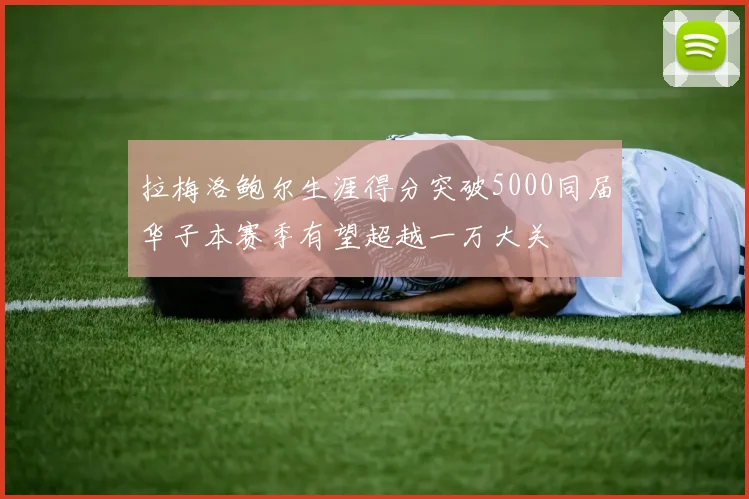 拉梅洛鲍尔生涯得分突破5000同届华子本赛季有望超越一万大关