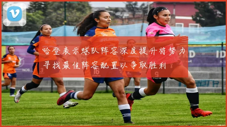 哈登表示球队阵容深度提升将努力寻找最佳阵容配置以争取胜利
