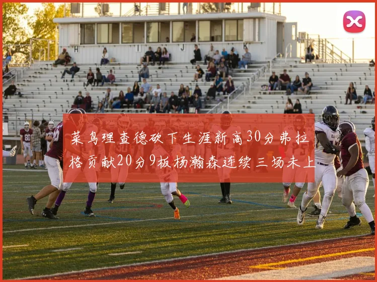 菜鸟理查德砍下生涯新高30分弗拉格贡献20分9板杨瀚森连续三场未上场
