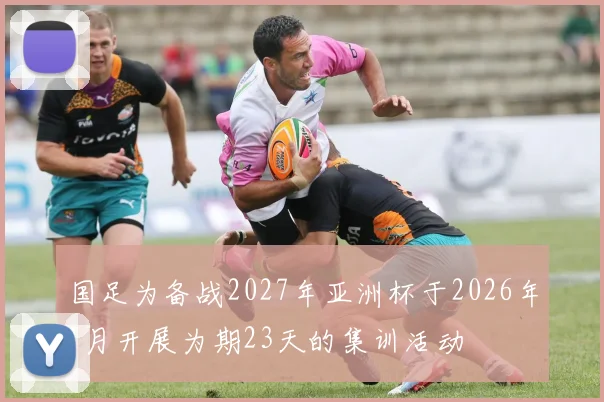 国足为备战2027年亚洲杯于2026年1月开展为期23天的集训活动