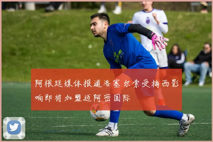 阿根廷媒体报道洛塞尔索受梅西影响即将加盟迈阿密国际