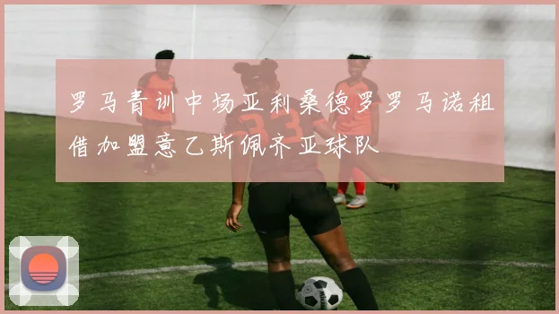 罗马青训中场亚利桑德罗罗马诺租借加盟意乙斯佩齐亚球队