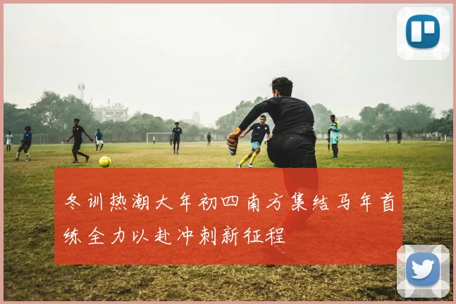 冬训热潮大年初四南方集结马年首练全力以赴冲刺新征程