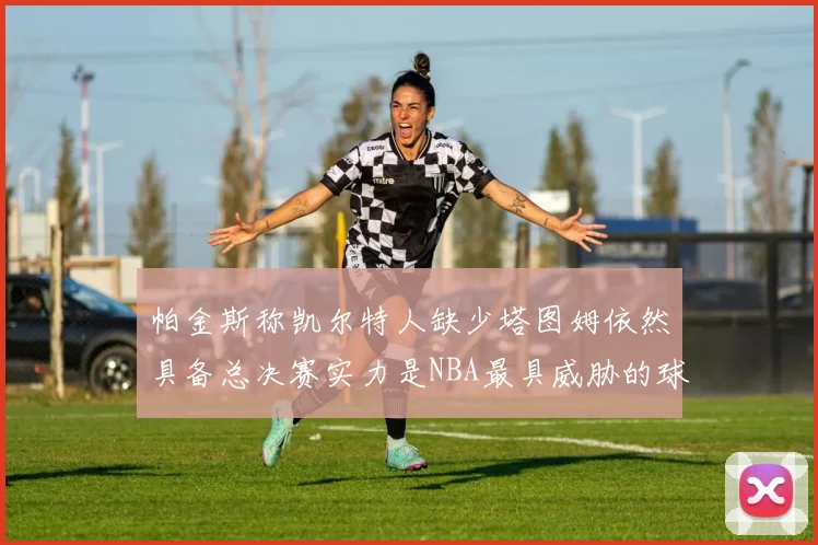 帕金斯称凯尔特人缺少塔图姆依然具备总决赛实力是NBA最具威胁的球队