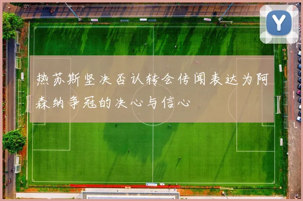 热苏斯坚决否认转会传闻表达为阿森纳争冠的决心与信心