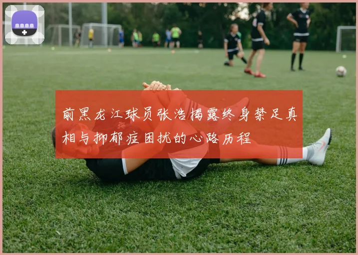 前黑龙江球员张浩揭露终身禁足真相与抑郁症困扰的心路历程