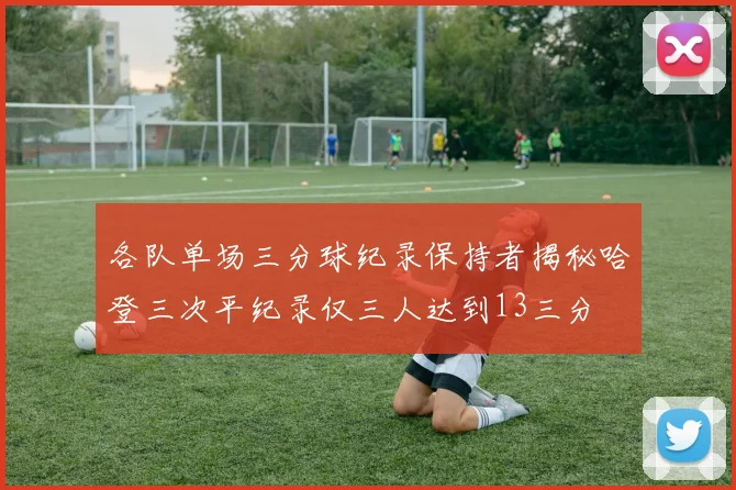 各队单场三分球纪录保持者揭秘哈登三次平纪录仅三人达到13三分