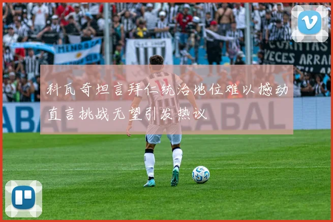科瓦奇坦言拜仁统治地位难以撼动直言挑战无望引发热议