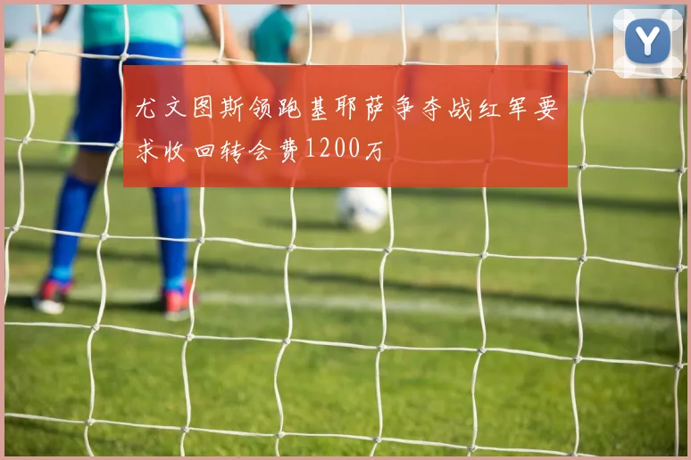 尤文图斯领跑基耶萨争夺战红军要求收回转会费1200万