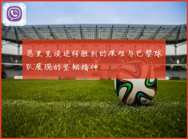恩里克谈逆转胜利的艰难与巴黎球队展现的坚韧精神