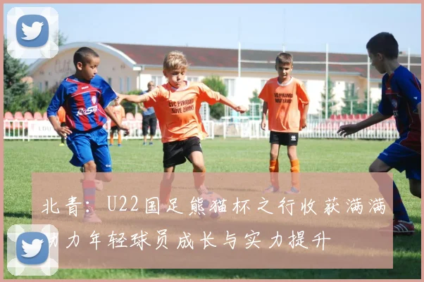 北青：U22国足熊猫杯之行收获满满助力年轻球员成长与实力提升
