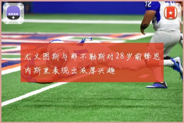 尤文图斯与那不勒斯对28岁前锋恩内斯里表现出浓厚兴趣