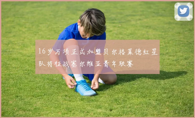 16岁万项正式加盟贝尔格莱德红星队将征战塞尔维亚青年联赛