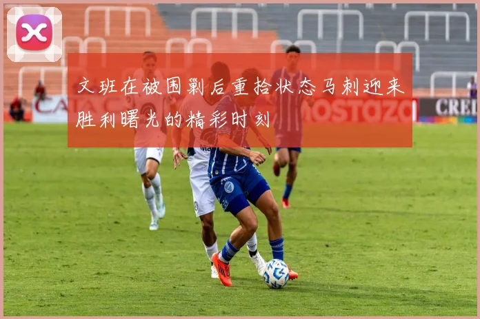 文班在被围剿后重拾状态马刺迎来胜利曙光的精彩时刻