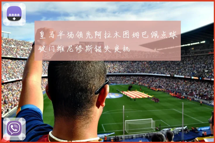 皇马半场领先阿拉木图姆巴佩点球破门维尼修斯错失良机