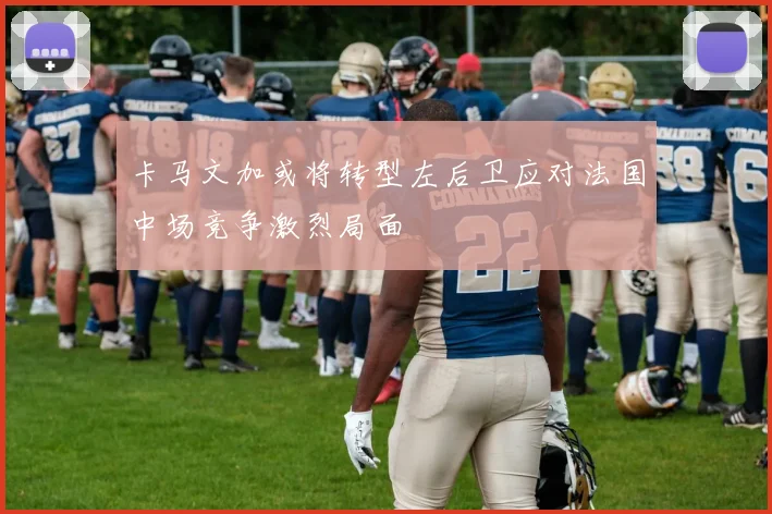 卡马文加或将转型左后卫应对法国中场竞争激烈局面