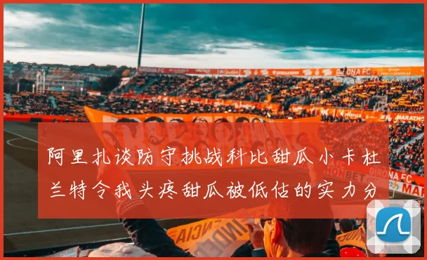 阿里扎谈防守挑战科比甜瓜小卡杜兰特令我头疼甜瓜被低估的实力分析