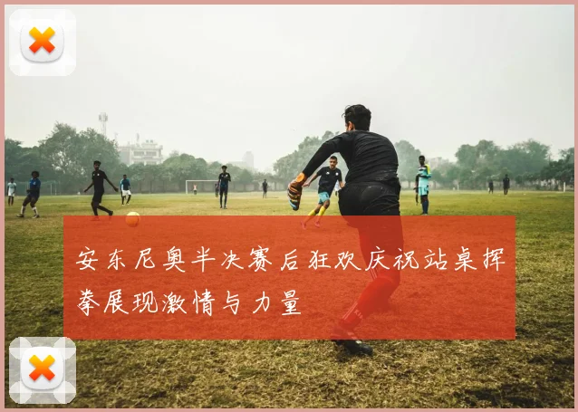 安东尼奥半决赛后狂欢庆祝站桌挥拳展现激情与力量