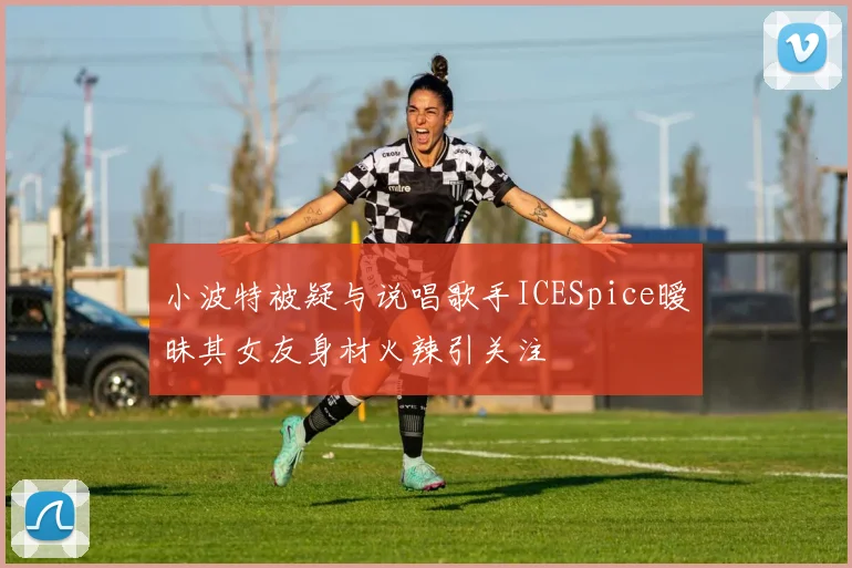 小波特被疑与说唱歌手ICESpice暧昧其女友身材火辣引关注
