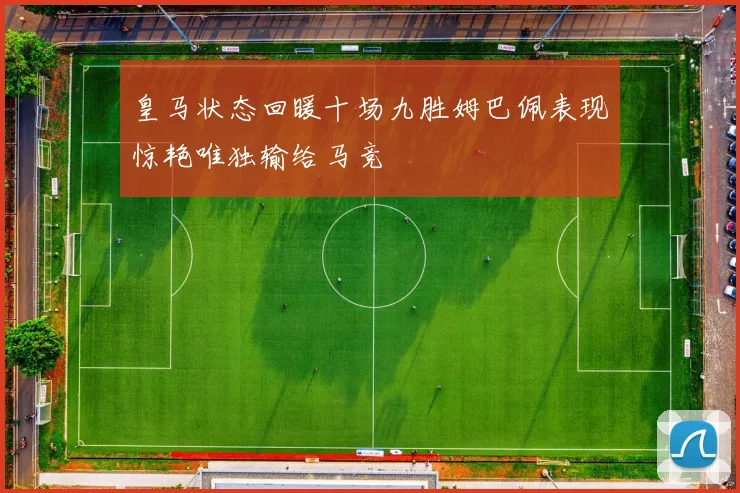 皇马状态回暖十场九胜姆巴佩表现惊艳唯独输给马竞