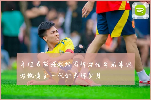 年轻男篮崛起续写辉煌传奇老球迷感慨黄金一代的光辉岁月