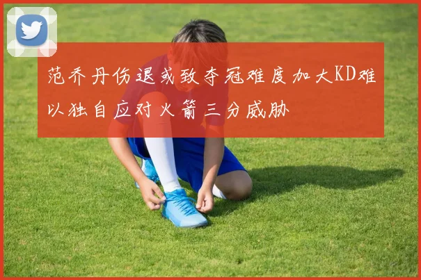 范乔丹伤退或致夺冠难度加大KD难以独自应对火箭三分威胁