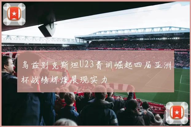 乌兹别克斯坦U23青训崛起四届亚洲杯战绩辉煌展现实力