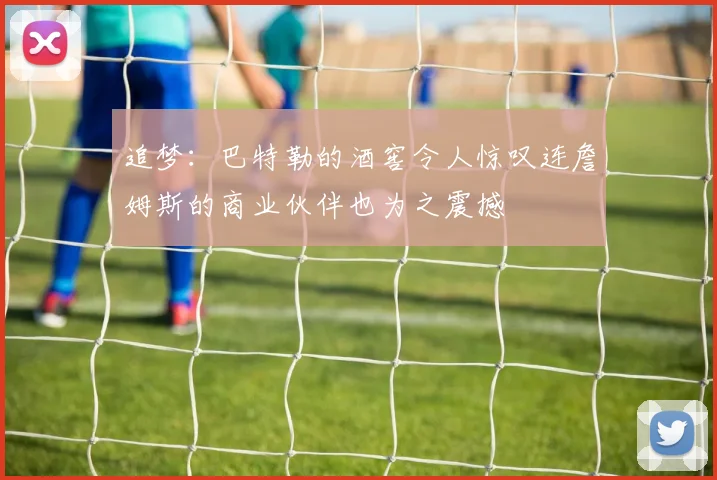 追梦：巴特勒的酒窖令人惊叹连詹姆斯的商业伙伴也为之震撼
