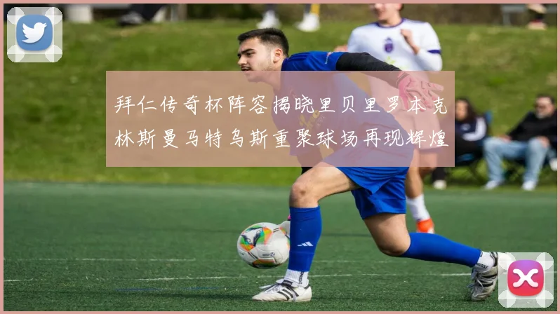 拜仁传奇杯阵容揭晓里贝里罗本克林斯曼马特乌斯重聚球场再现辉煌