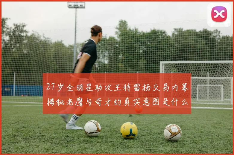 27岁全明星助攻王特雷杨交易内幕揭秘老鹰与奇才的真实意图是什么