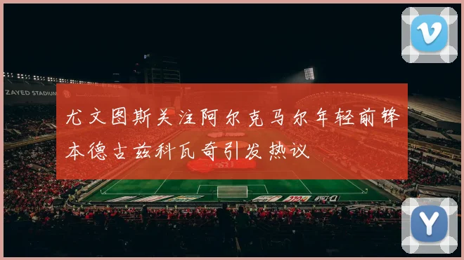 尤文图斯关注阿尔克马尔年轻前锋本德古兹科瓦奇引发热议