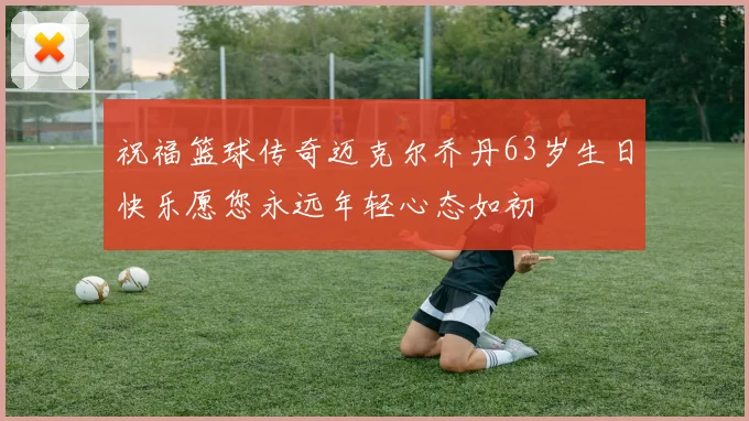 祝福篮球传奇迈克尔乔丹63岁生日快乐愿您永远年轻心态如初