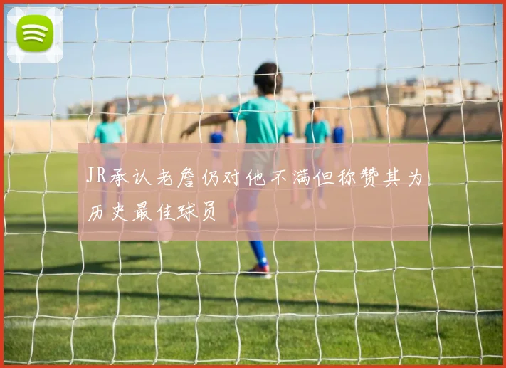 JR承认老詹仍对他不满但称赞其为历史最佳球员
